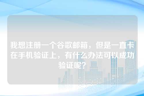 我想注册一个谷歌邮箱，但是一直卡在手机验证上，有什么办法可以成功验证呢？