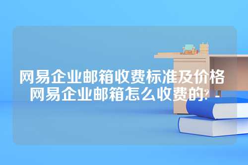 网易企业邮箱收费标准及价格 网易企业邮箱怎么收费的? -