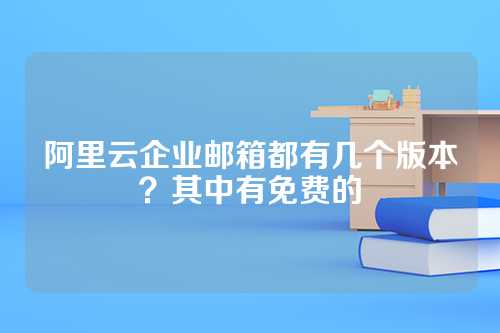 阿里云企业邮箱都有几个版本？其中有免费的