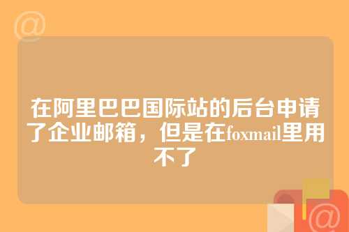 在阿里巴巴国际站的后台申请了企业邮箱，但是在foxmail里用不了