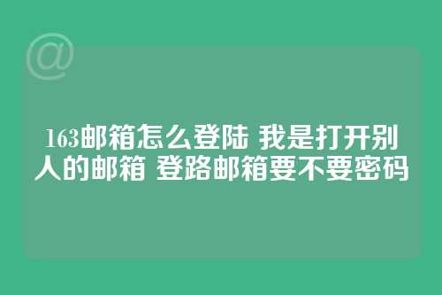 163邮箱怎么登陆 我是打开别人的邮箱 登路邮箱要不要密码