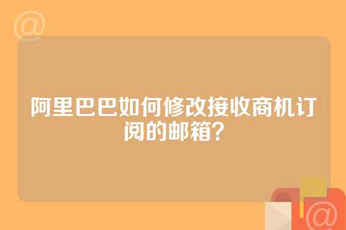 阿里巴巴如何修改接收商机订阅的邮箱？