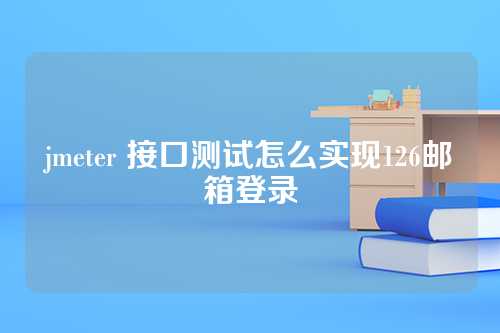 jmeter 接口测试怎么实现126邮箱登录