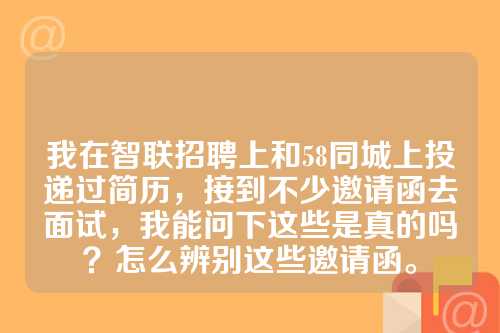 我在智联招聘上和58同城上投递过简历，接到不少邀请函去面试，我能问下这些是真的吗？怎么辨别这些邀请函。