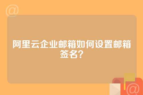阿里云企业邮箱如何设置邮箱签名？