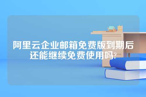 阿里云企业邮箱免费版到期后还能继续免费使用吗?