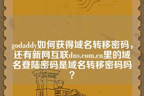 godaddy如何获得域名转移密码，还有新网互联dns.com.cn里的域名登陆密码是域名转移密码吗？