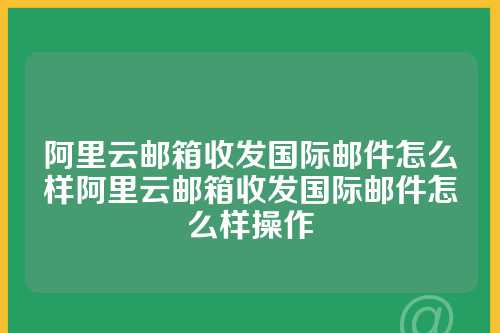 阿里云邮箱收发国际邮件怎么样阿里云邮箱收发国际邮件怎么样操作