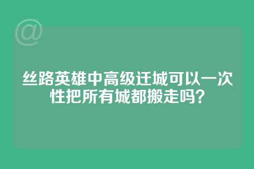 丝路英雄中高级迁城可以一次性把所有城都搬走吗？
