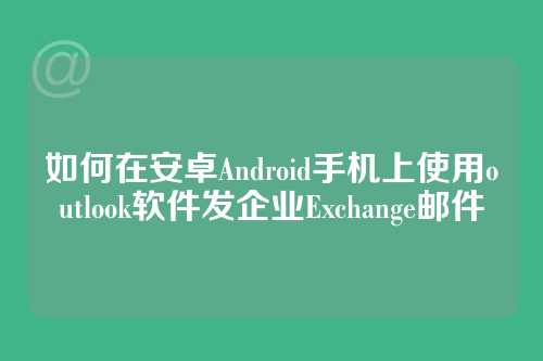 如何在安卓Android手机上使用outlook软件发企业Exchange邮件