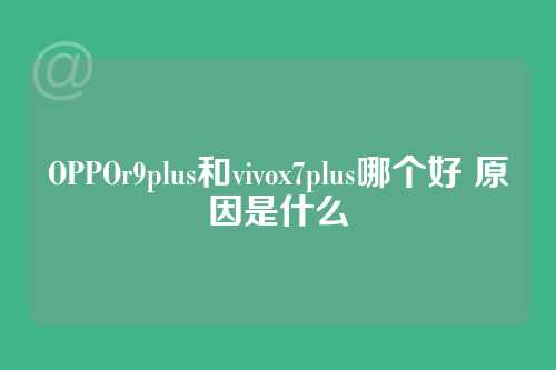 OPPOr9plus和vivox7plus哪个好 原因是什么