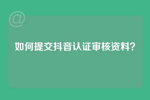 如何提交抖音认证审核资料？
