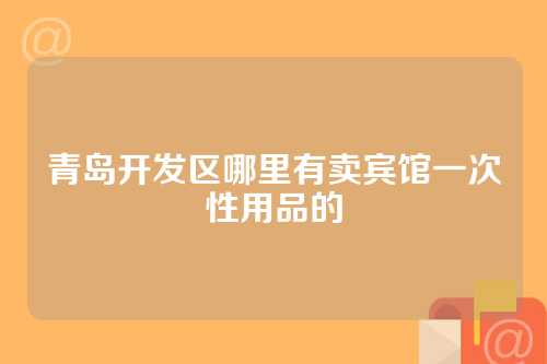 青岛开发区哪里有卖宾馆一次性用品的