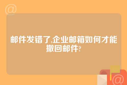 邮件发错了,企业邮箱如何才能撤回邮件?