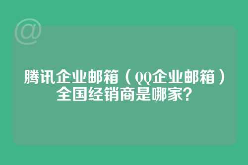 腾讯企业邮箱（QQ企业邮箱）全国经销商是哪家？