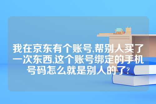 我在京东有个账号,帮别人买了一次东西,这个账号绑定的手机号码怎么就是别人的了?