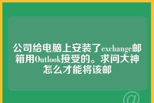 公司给电脑上安装了exchange邮箱用Outlook接受的。求问大神怎么才能将该邮