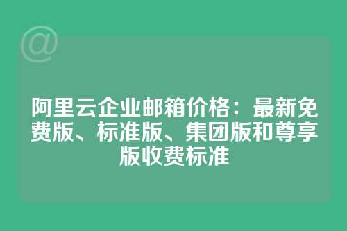 阿里云企业邮箱价格：最新免费版、标准版、集团版和尊享版收费标准