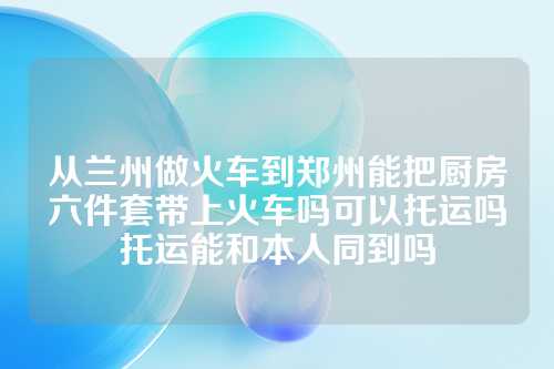 从兰州做火车到郑州能把厨房六件套带上火车吗可以托运吗托运能和本人同到吗