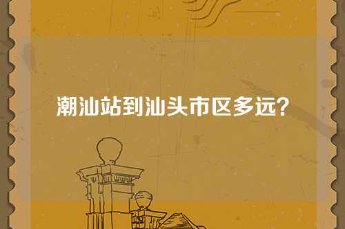 潮汕站到汕头市区多远？