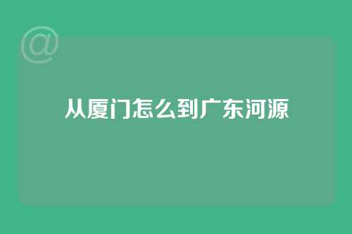 从厦门怎么到广东河源